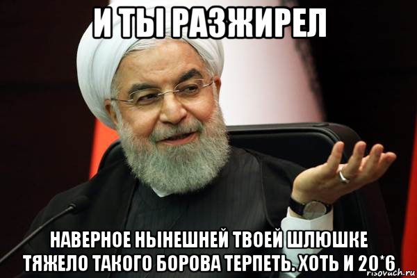 и ты разжирел наверное нынешней твоей шлюшке тяжело такого борова терпеть. хоть и 20*6
