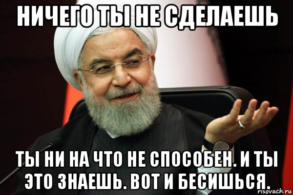 ничего ты не сделаешь ты ни на что не способен. и ты это знаешь. вот и бесишься.