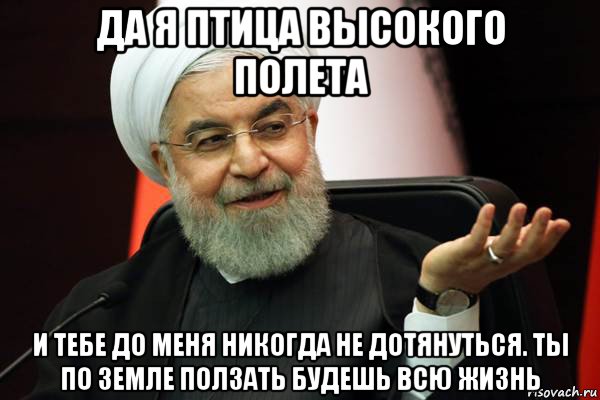да я птица высокого полета и тебе до меня никогда не дотянуться. ты по земле ползать будешь всю жизнь