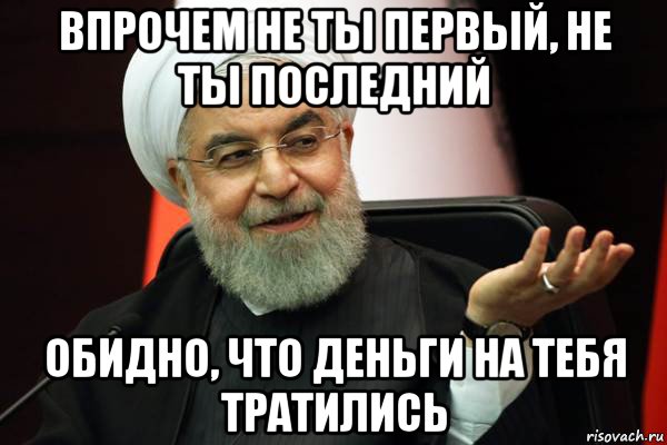 впрочем не ты первый, не ты последний обидно, что деньги на тебя тратились