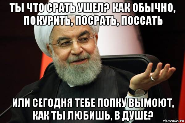 ты что срать ушел? как обычно, покурить, посрать, поссать или сегодня тебе попку вымоют, как ты любишь, в душе?