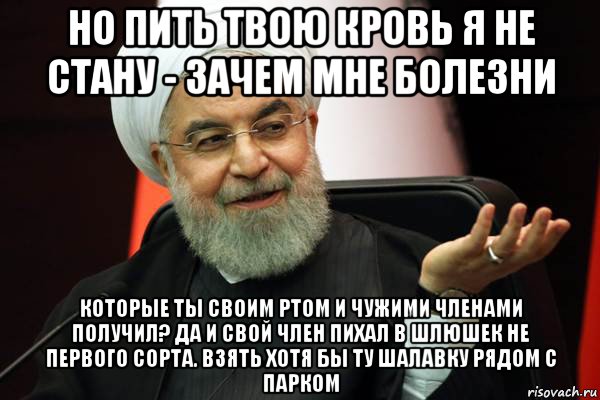 но пить твою кровь я не стану - зачем мне болезни которые ты своим ртом и чужими членами получил? да и свой член пихал в шлюшек не первого сорта. взять хотя бы ту шалавку рядом с парком