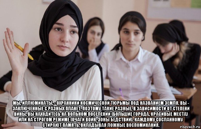  мы, иллюминаты, - охранники космической тюрьмы под названием земля. вы - заключенные с разных планет, поэтому такие разные. в зависимости от степени вины, вы находитесь на вольном поселении (большие города, красивые места) или на строгом режиме (очаги войн, зоны бедствий). каждому сосланному стирают память, вкладывая ложные воспоминания., Мем 36645