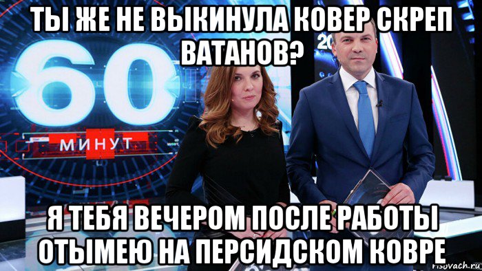 ты же не выкинула ковер скреп ватанов? я тебя вечером после работы отымею на персидском ковре, Мем 60 минут