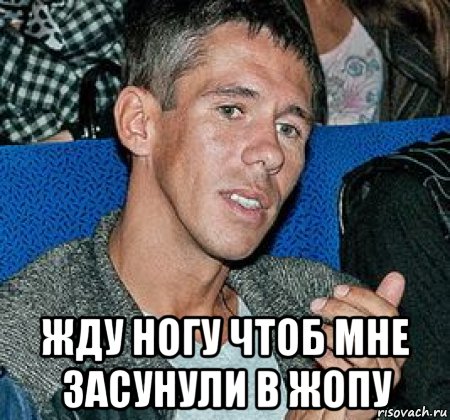  жду ногу чтоб мне засунули в жопу