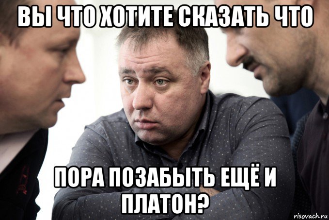 вы что хотите сказать что пора позабыть ещё и платон?