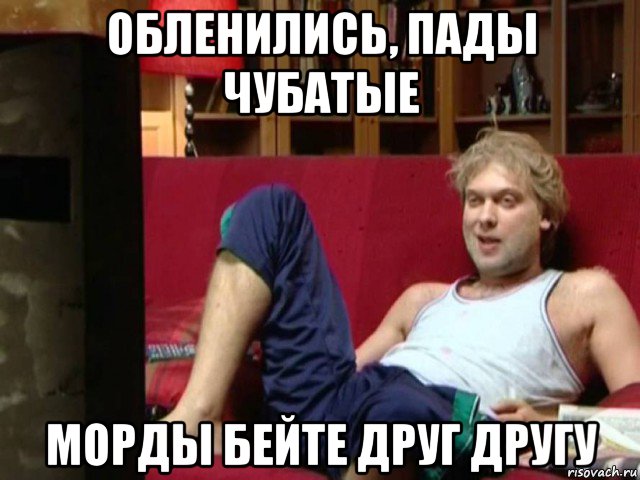 обленились, пады чубатые морды бейте друг другу
