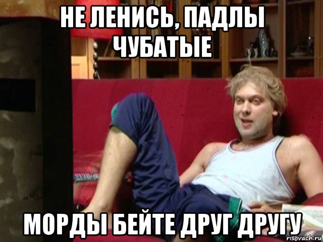 не ленись, падлы чубатые морды бейте друг другу