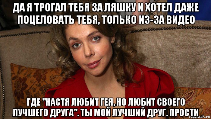 да я трогал тебя за ляшку и хотел даже поцеловать тебя, только из-за видео где "настя любит гея, но любит своего лучшего друга". ты мой лучший друг. прости, Мем Божена Рынска