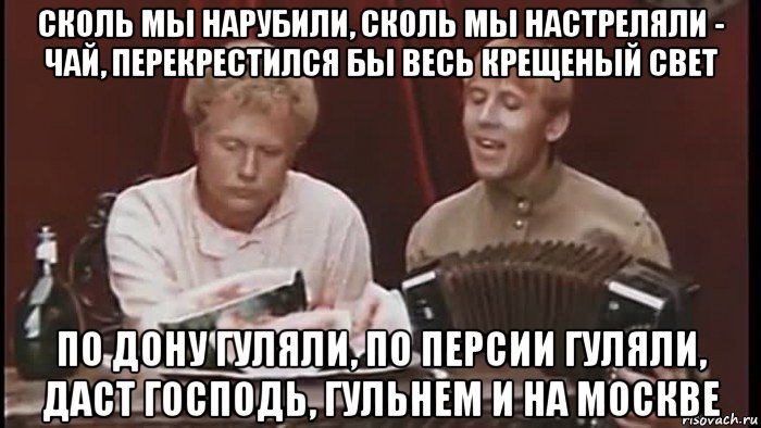 сколь мы нарубили, сколь мы настреляли - чай, перекрестился бы весь крещеный свет по дону гуляли, по персии гуляли, даст господь, гульнем и на москве, Мем Бумбараш