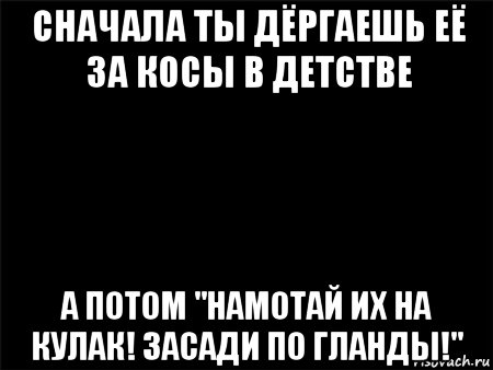 сначала ты дёргаешь её за косы в детстве а потом "намотай их на кулак! засади по гланды!"