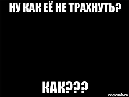 ну как её не трахнуть? как???