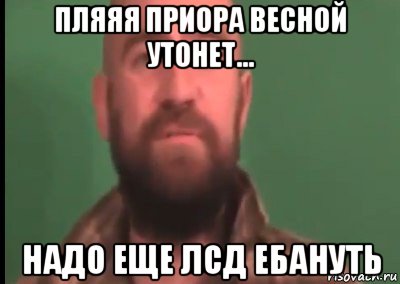 пляяя приора весной утонет... надо еще лсд ебануть