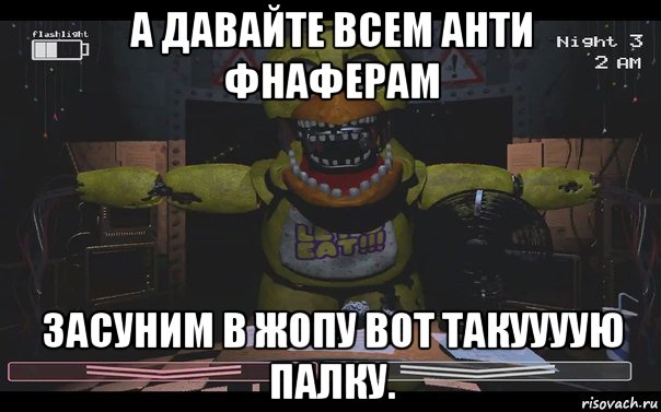 а давайте всем анти фнаферам засуним в жопу вот такуууую палку.