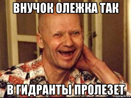 внучок олежка так в гидранты пролезет