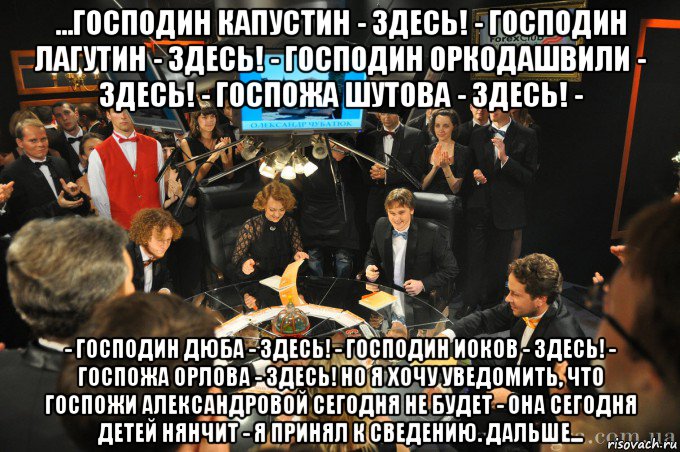 ...господин капустин - здесь! - господин лагутин - здесь! - господин оркодашвили - здесь! - госпожа шутова - здесь! - - господин дюба - здесь! - господин иоков - здесь! - госпожа орлова - здесь! но я хочу уведомить, что госпожи александровой сегодня не будет - она сегодня детей нянчит - я принял к сведению. дальше..., Мем что где когда