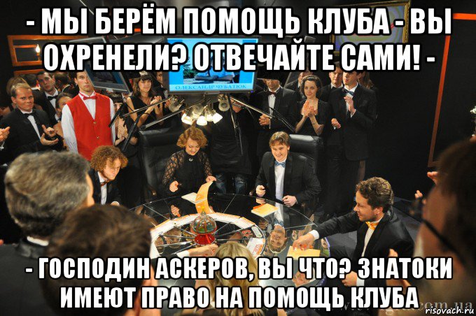 - мы берём помощь клуба - вы охренели? отвечайте сами! - - господин аскеров, вы что? знатоки имеют право на помощь клуба, Мем что где когда