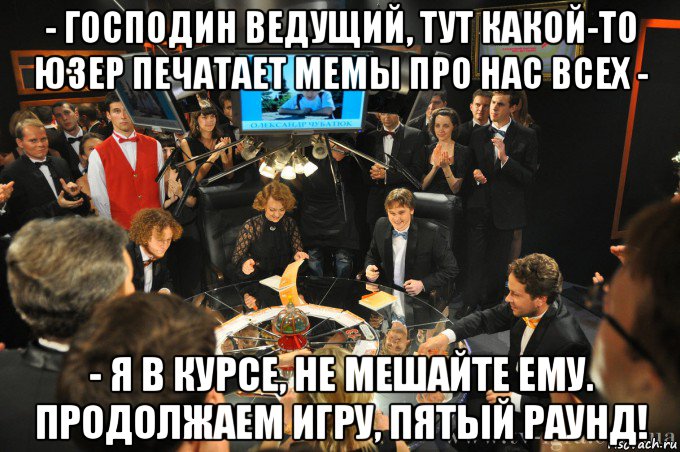 - господин ведущий, тут какой-то юзер печатает мемы про нас всех - - я в курсе, не мешайте ему. продолжаем игру, пятый раунд!, Мем что где когда