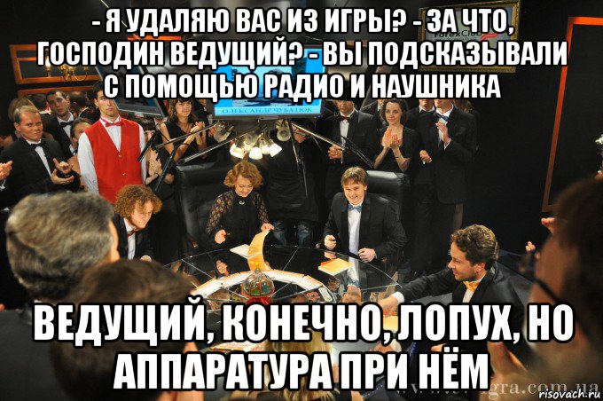 - я удаляю вас из игры? - за что, господин ведущий? - вы подсказывали с помощью радио и наушника ведущий, конечно, лопух, но аппаратура при нём, Мем что где когда