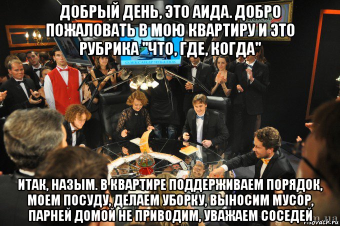 добрый день, это аида. добро пожаловать в мою квартиру и это рубрика "что, где, когда" итак, назым. в квартире поддерживаем порядок, моем посуду, делаем уборку, выносим мусор, парней домой не приводим, уважаем соседей, Мем что где когда