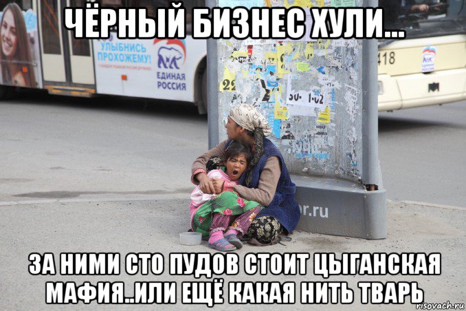 чёрный бизнес хули... за ними сто пудов стоит цыганская мафия..или ещё какая нить тварь