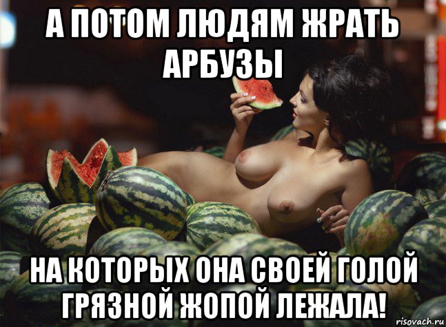 а потом людям жрать арбузы на которых она своей голой грязной жопой лежала!