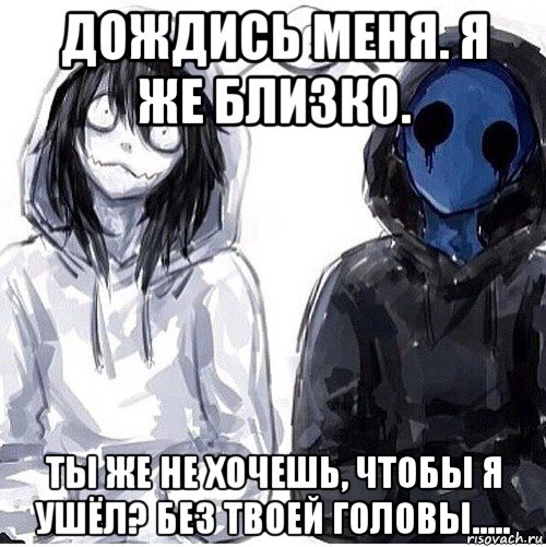 дождись меня. я же близко. ты же не хочешь, чтобы я ушёл? без твоей головы.....