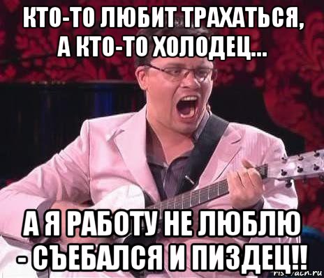 кто-то любит трахаться, а кто-то холодец… а я работу не люблю - съебался и пиздец!!