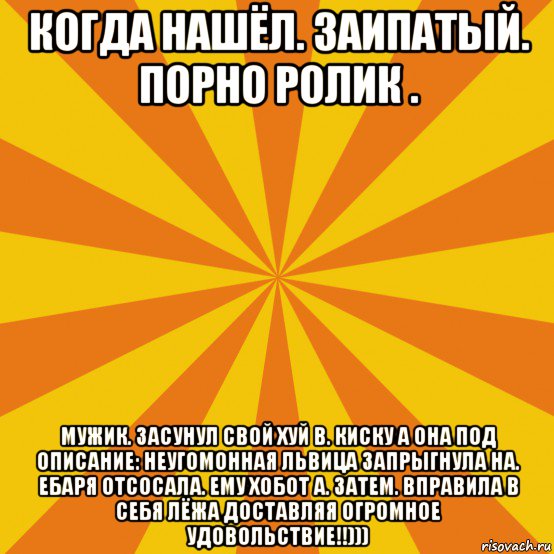 когда нашёл. заипатый. порно ролик . мужик. засунул свой хуй в. киску а она под описание: неугомонная львица запрыгнула на. ебаря отсосала. ему хобот а. затем. вправила в себя лёжа доставляя огромное удовольствие!!)))