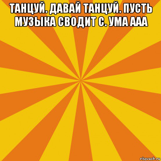 танцуй. давай танцуй. пусть музыка сводит с. ума ааа 