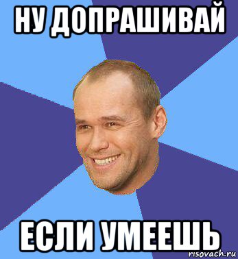 ну допрашивай если умеешь