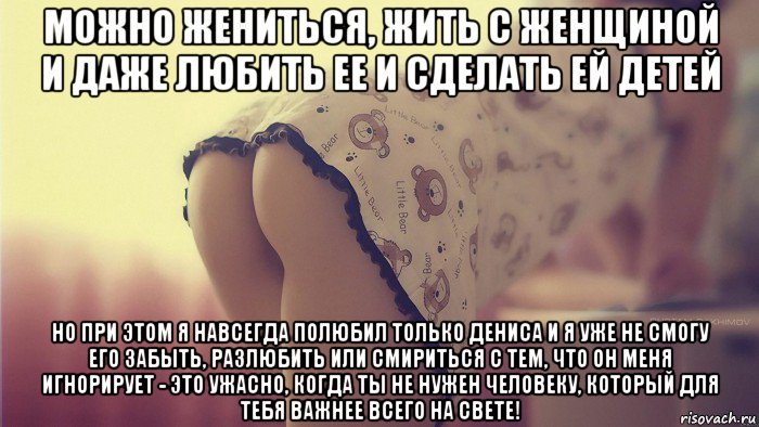 можно жениться, жить с женщиной и даже любить ее и сделать ей детей но при этом я навсегда полюбил только дениса и я уже не смогу его забыть, разлюбить или смириться с тем, что он меня игнорирует - это ужасно, когда ты не нужен человеку, который для тебя важнее всего на свете!