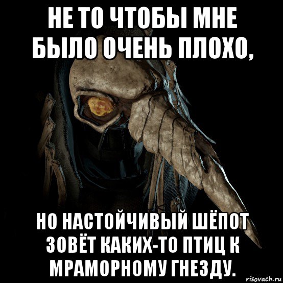 не то чтобы мне было очень плохо, но настойчивый шёпот зовёт каких-то птиц к мраморному гнезду.