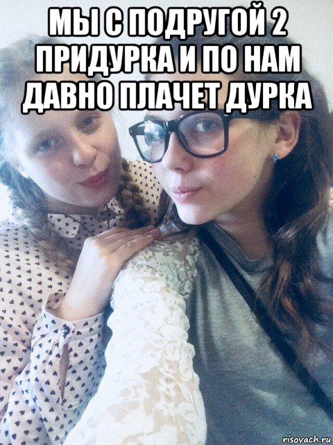 мы с подругой 2 придурка и по нам давно плачет дурка 