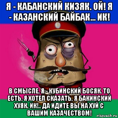 я - кабанский кизяк. ой! я - казанский байбак... ик! в смысле, я - кубинский босяк. то есть, я хотел сказать, я бакинский хуяк. ик!.. да идите вы на хуй с вашим казачеством!