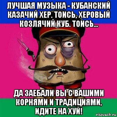 лучшая музыка - кубанский казачий хер. тоись, херовый козлячий куб. тоись... да заебали вы с вашими корнями и традициями, идите на хуй!