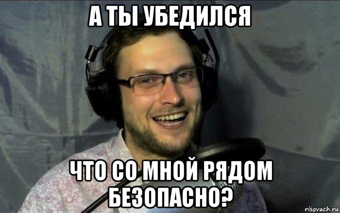 а ты убедился что со мной рядом безопасно?