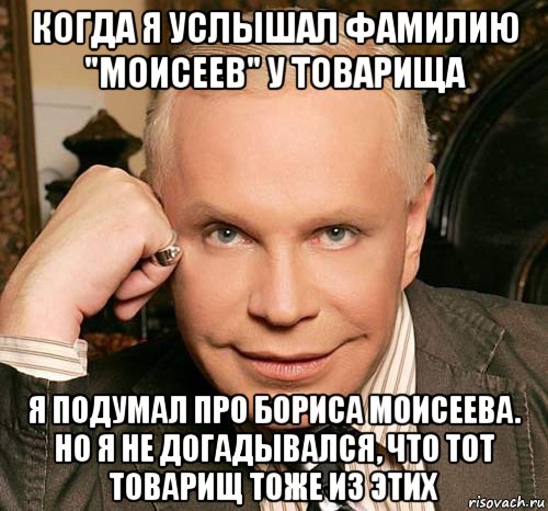 когда я услышал фамилию "моисеев" у товарища я подумал про бориса моисеева. но я не догадывался, что тот товарищ тоже из этих