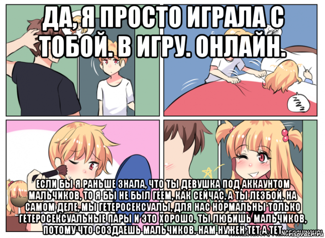 да, я просто играла с тобой. в игру. онлайн. если бы я раньше знала, что ты девушка под аккаунтом мальчиков, то я бы не был геем, как сейчас, а ты лезбой. на самом деле, мы гетеросексуалы, для нас нормальны только гетеросексуальные пары и это хорошо. ты любишь мальчиков, потому что создаешь мальчиков. нам нужен тет а тет, Мем Настя мужик