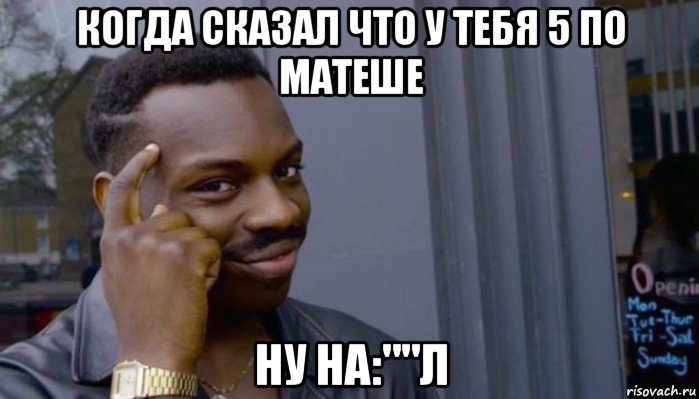 когда сказал что у тебя 5 по матеше ну на:""л