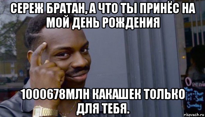 сереж братан, а что ты принёс на мой день рождения 1000678млн какашек только для тебя.