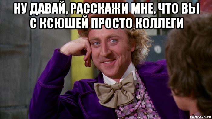 ну давай, расскажи мне, что вы с ксюшей просто коллеги , Мем Ну давай расскажи (Вилли Вонка)