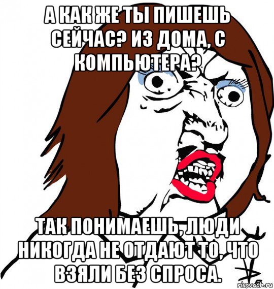 а как же ты пишешь сейчас? из дома, с компьютера? так понимаешь, люди никогда не отдают то, что взяли без спроса., Мем Ну почему (девушка)