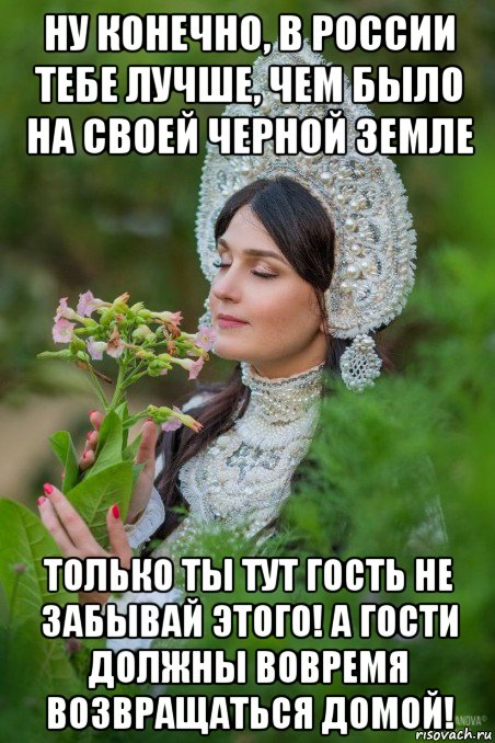 ну конечно, в россии тебе лучше, чем было на своей черной земле только ты тут гость не забывай этого! а гости должны вовремя возвращаться домой!
