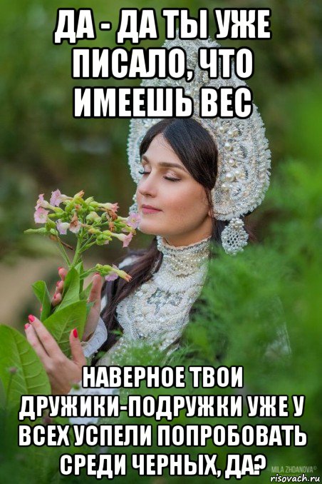 да - да ты уже писало, что имеешь вес наверное твои дружики-подружки уже у всех успели попробовать среди черных, да?