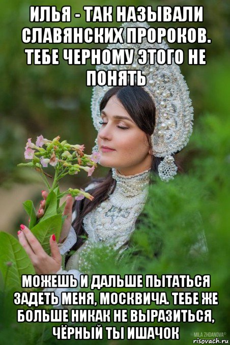 илья - так называли славянских пророков. тебе черному этого не понять можешь и дальше пытаться задеть меня, москвича. тебе же больше никак не выразиться, чёрный ты ишачок