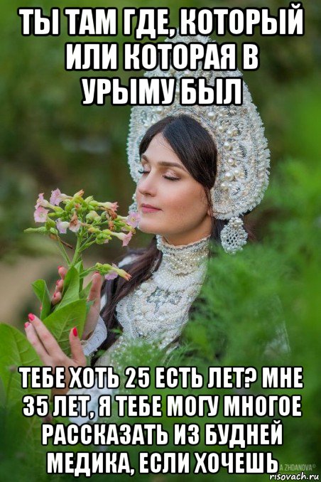 ты там где, который или которая в урыму был тебе хоть 25 есть лет? мне 35 лет, я тебе могу многое рассказать из будней медика, если хочешь