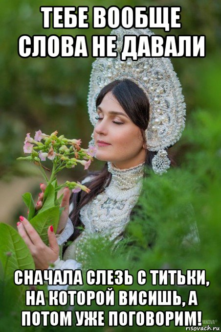 тебе вообще слова не давали сначала слезь с титьки, на которой висишь, а потом уже поговорим!