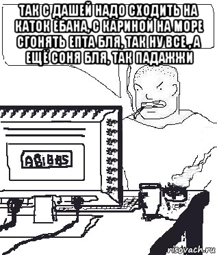 так с дашей надо сходить на каток ебана, с кариной на море сгонять епта бля, так ну все , а ещё соня бля, так падажжи 