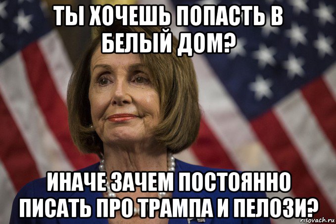 ты хочешь попасть в белый дом? иначе зачем постоянно писать про трампа и пелози?